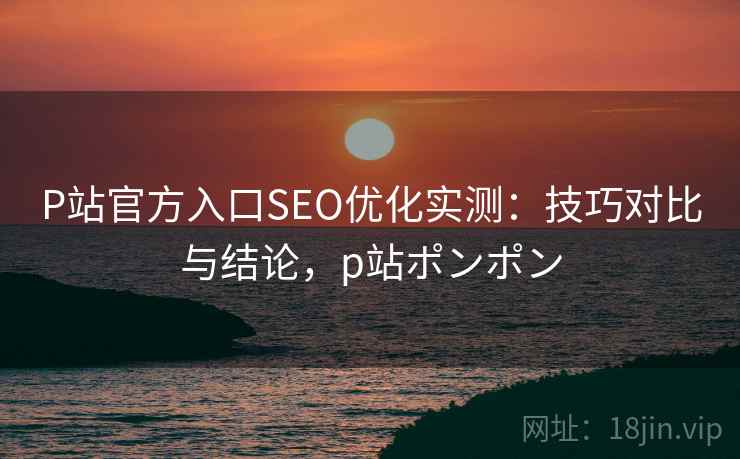 P站官方入口SEO优化实测：技巧对比与结论，p站ポンポン