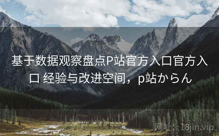基于数据观察盘点P站官方入口官方入口 经验与改进空间，p站からん