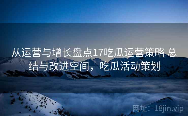 从运营与增长盘点17吃瓜运营策略 总结与改进空间，吃瓜活动策划