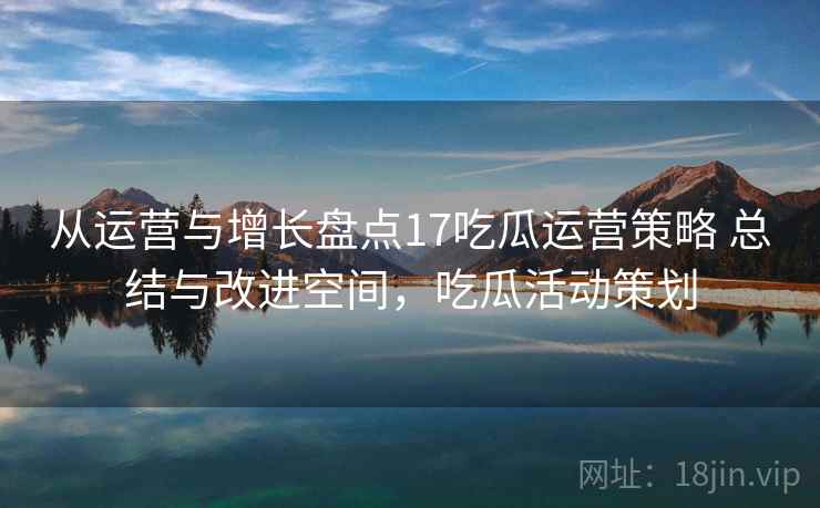 从运营与增长盘点17吃瓜运营策略 总结与改进空间，吃瓜活动策划