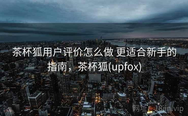 茶杯狐用户评价怎么做 更适合新手的指南,茶杯狐(upfox) 茶杯狐用户评价怎么做 更适合新手的指南,茶杯狐(upfox)