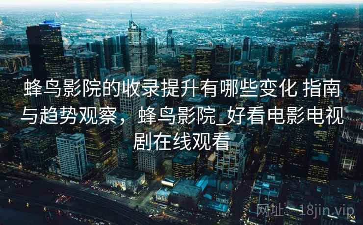 蜂鸟影院的收录提升有哪些变化 指南与趋势观察，蜂鸟影院_好看电影电视剧在线观看