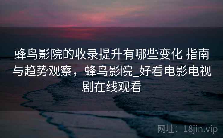 蜂鸟影院的收录提升有哪些变化 指南与趋势观察,蜂鸟影院_好看电影电视剧在线观看 蜂鸟影院的收录提升有哪些变化 指南与趋势观察,蜂鸟影院_好看电影电视剧在线观看