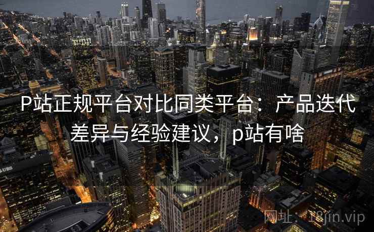 P站正规平台对比同类平台:产品迭代差异与经验建议,p站有啥 P站正规平台对比同类平台:产品迭代差异与经验建议,p站有啥