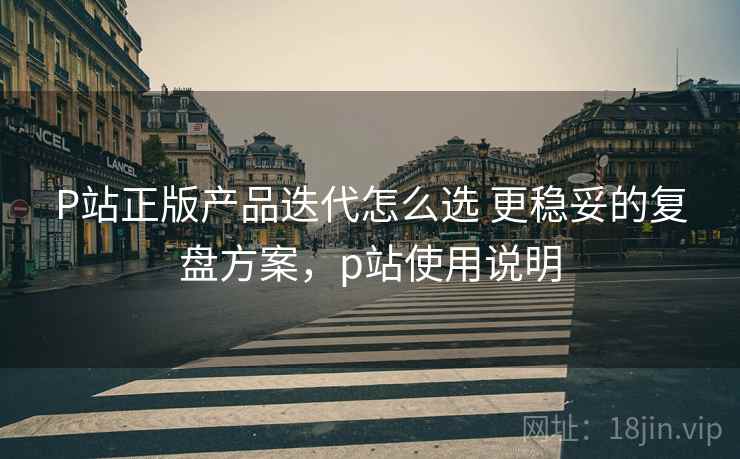 P站正版产品迭代怎么选 更稳妥的复盘方案,p站使用说明 P站正版产品迭代怎么选 更稳妥的复盘方案,p站使用说明