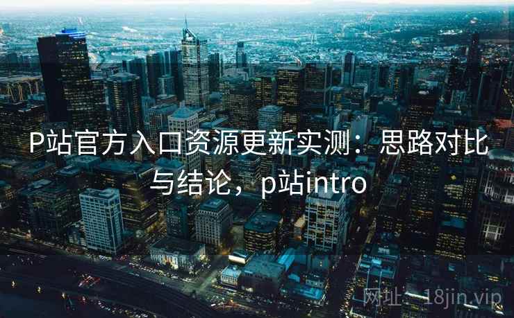 P站官方入口资源更新实测：思路对比与结论，p站intro