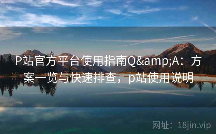 P站官方平台使用指南Q&A：方案一览与快速排查，p站使用说明