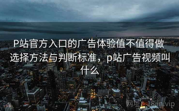 P站官方入口的广告体验值不值得做 选择方法与判断标准,p站广告视频叫什么 P站官方入口的广告体验值不值得做 选择方法与判断标准,p站广告视频叫什么