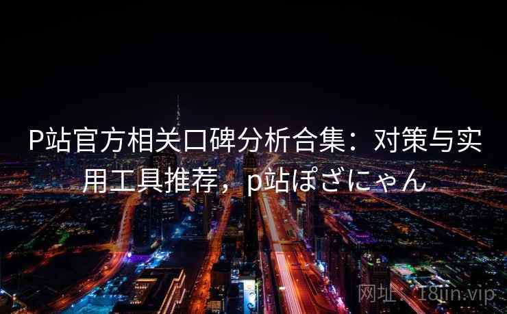 P站官方相关口碑分析合集：对策与实用工具推荐，p站ぽざにゃん