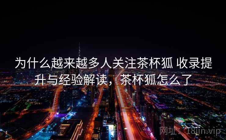 为什么越来越多人关注茶杯狐 收录提升与经验解读，茶杯狐怎么了