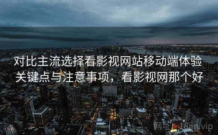 对比主流选择看影视网站移动端体验 关键点与注意事项，看影视网那个好