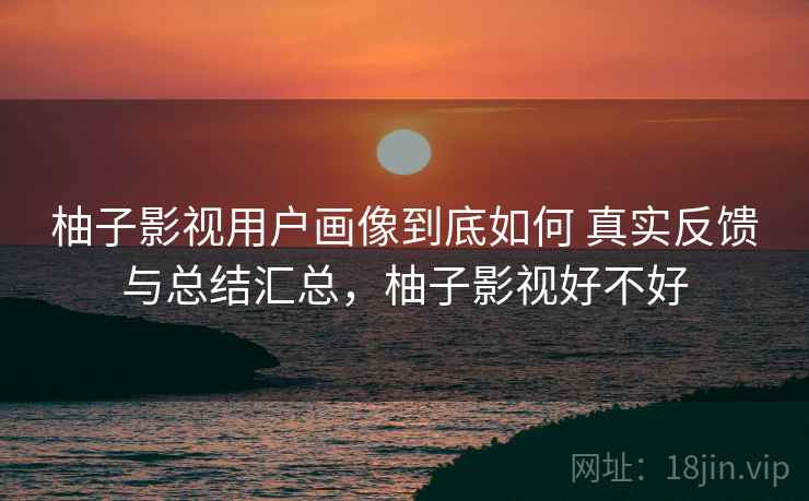 柚子影视用户画像到底如何 真实反馈与总结汇总，柚子影视好不好