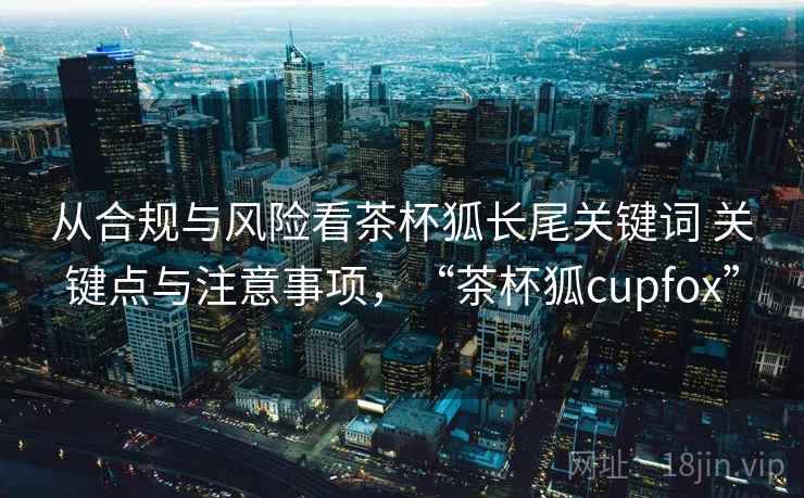 从合规与风险看茶杯狐长尾关键词 关键点与注意事项，“茶杯狐cupfox”