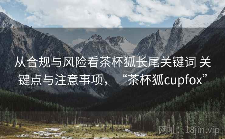从合规与风险看茶杯狐长尾关键词 关键点与注意事项,“茶杯狐cupfox” 从合规与风险看茶杯狐长尾关键词 关键点与注意事项,“茶杯狐cupfox”