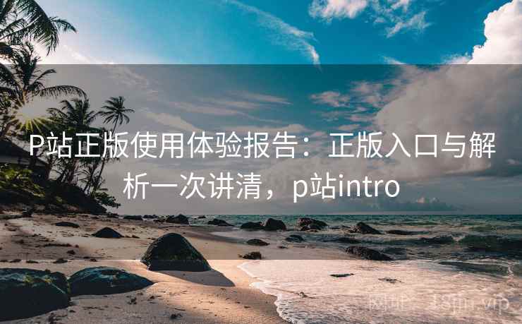 P站正版使用体验报告：正版入口与解析一次讲清，p站intro