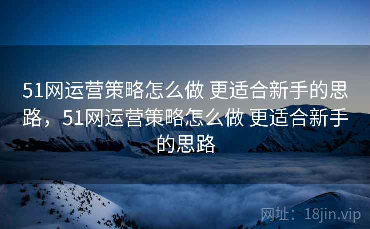 51网运营策略怎么做 更适合新手的思路,51网运营策略怎么做 更适合新手的思路 51网运营策略怎么做 更适合新手的思路,51网运营策略怎么做 更适合新手的思路