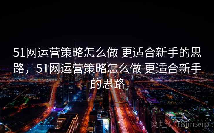 51网运营策略怎么做 更适合新手的思路，51网运营策略怎么做 更适合新手的思路