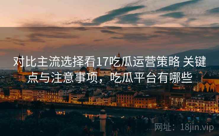 对比主流选择看17吃瓜运营策略 关键点与注意事项，吃瓜平台有哪些