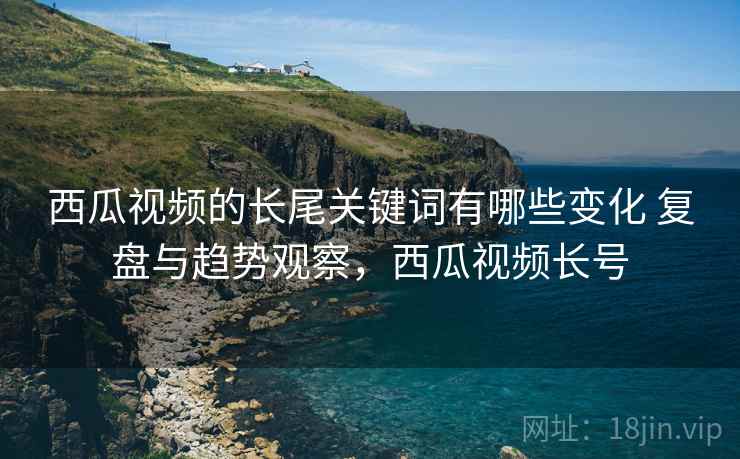 西瓜视频的长尾关键词有哪些变化 复盘与趋势观察,西瓜视频长号 西瓜视频的长尾关键词有哪些变化 复盘与趋势观察,西瓜视频长号