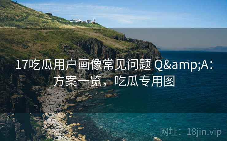17吃瓜用户画像常见问题 Q&A：方案一览，吃瓜专用图