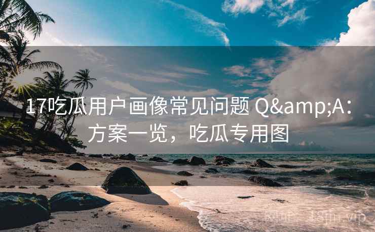 17吃瓜用户画像常见问题 Q&A:方案一览,吃瓜专用图 17吃瓜用户画像常见问题 Q&A:方案一览,吃瓜专用图