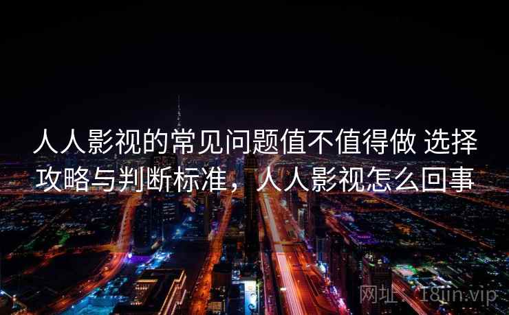 人人影视的常见问题值不值得做 选择攻略与判断标准，人人影视怎么回事