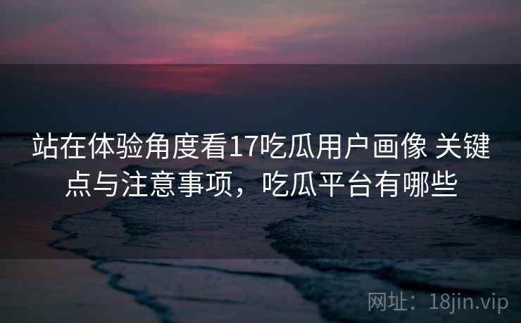 站在体验角度看17吃瓜用户画像 关键点与注意事项，吃瓜平台有哪些