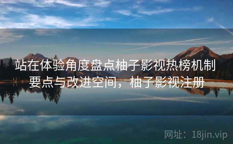 站在体验角度盘点柚子影视热榜机制 要点与改进空间，柚子影视注册