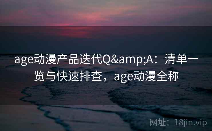age动漫产品迭代Q&A：清单一览与快速排查，age动漫全称