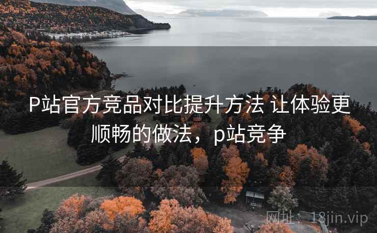 P站官方竞品对比提升方法 让体验更顺畅的做法,p站竞争 P站官方竞品对比提升方法 让体验更顺畅的做法,p站竞争