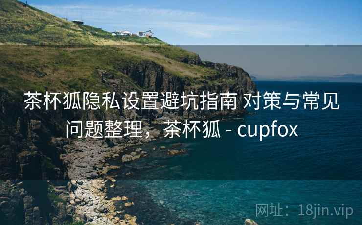 茶杯狐隐私设置避坑指南 对策与常见问题整理,茶杯狐 - cupfox 茶杯狐隐私设置避坑指南 对策与常见问题整理,茶杯狐 - cupfox