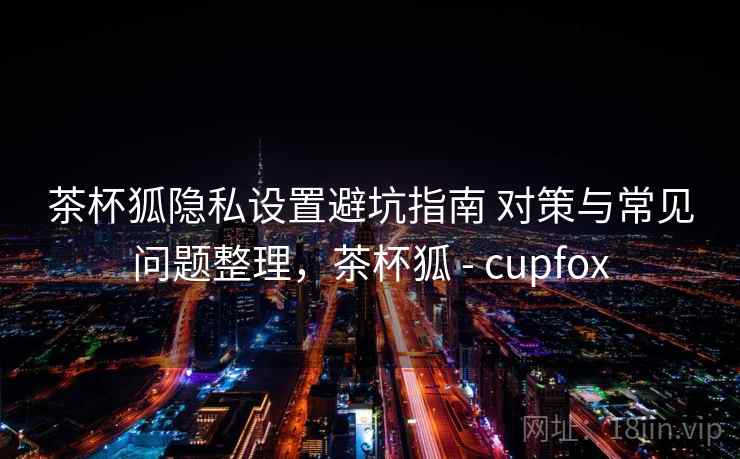 茶杯狐隐私设置避坑指南 对策与常见问题整理，茶杯狐 - cupfox