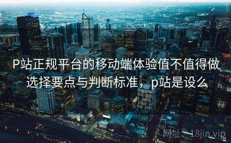 P站正规平台的移动端体验值不值得做 选择要点与判断标准，p站是设么