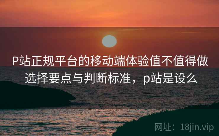 P站正规平台的移动端体验值不值得做 选择要点与判断标准,p站是设么 P站正规平台的移动端体验值不值得做 选择要点与判断标准,p站是设么