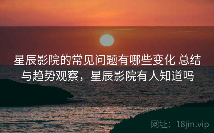 星辰影院的常见问题有哪些变化 总结与趋势观察，星辰影院有人知道吗