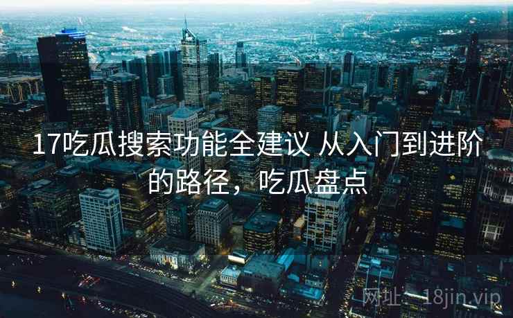 17吃瓜搜索功能全建议 从入门到进阶的路径,吃瓜盘点 17吃瓜搜索功能全建议 从入门到进阶的路径,吃瓜盘点