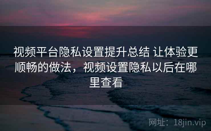 视频平台隐私设置提升总结 让体验更顺畅的做法，视频设置隐私以后在哪里查看
