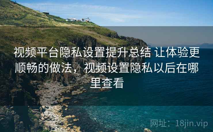 视频平台隐私设置提升总结 让体验更顺畅的做法，视频设置隐私以后在哪里查看