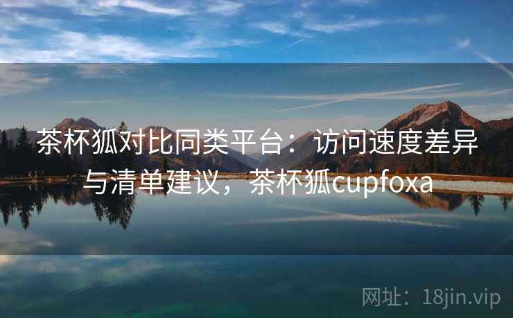 茶杯狐对比同类平台：访问速度差异与清单建议，茶杯狐cupfoxa
