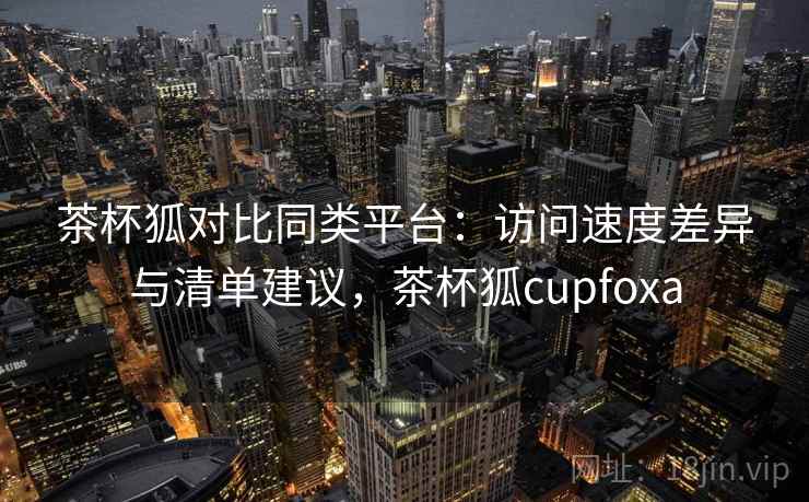 茶杯狐对比同类平台：访问速度差异与清单建议，茶杯狐cupfoxa
