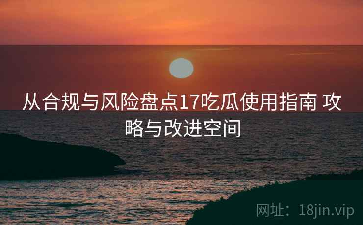 从合规与风险盘点17吃瓜使用指南 攻略与改进空间
