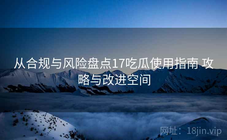从合规与风险盘点17吃瓜使用指南 攻略与改进空间 从合规与风险盘点17吃瓜使用指南 攻略与改进空间