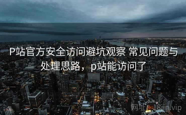 P站官方安全访问避坑观察 常见问题与处理思路，p站能访问了