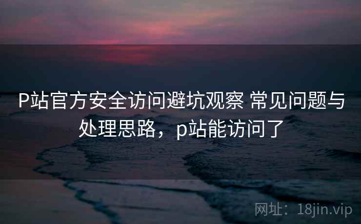 P站官方安全访问避坑观察 常见问题与处理思路,p站能访问了 P站官方安全访问避坑观察 常见问题与处理思路,p站能访问了