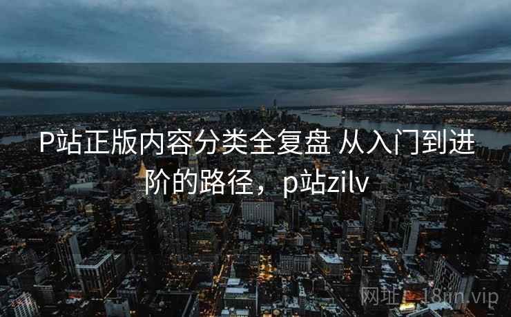 P站正版内容分类全复盘 从入门到进阶的路径,p站zilv P站正版内容分类全复盘 从入门到进阶的路径,p站zilv