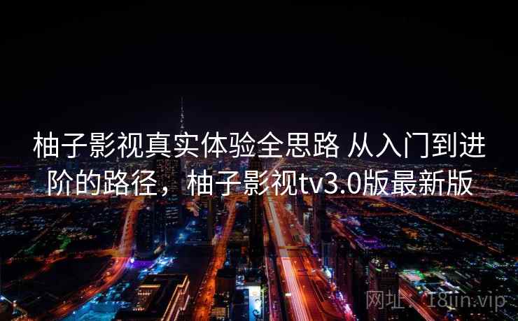 柚子影视真实体验全思路 从入门到进阶的路径,柚子影视tv3.0版最新版 柚子影视真实体验全思路 从入门到进阶的路径,柚子影视tv3.0版最新版